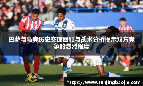 巴萨与马竞历史交锋回顾与战术分析揭示双方竞争的激烈程度