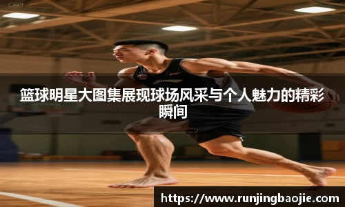 篮球明星大图集展现球场风采与个人魅力的精彩瞬间